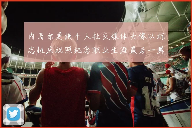 内马尔更换个人社交媒体头像以标志性庆祝照纪念职业生涯最后一舞