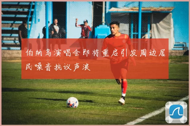 伯纳乌演唱会即将重启引发周边居民噪音抗议声浪