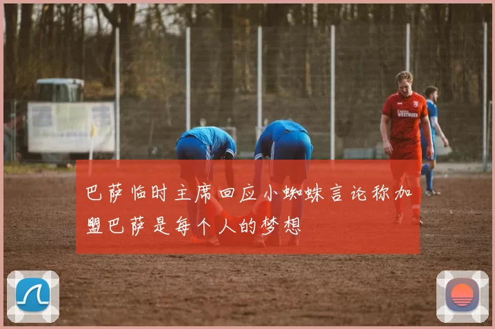 巴萨临时主席回应小蜘蛛言论称加盟巴萨是每个人的梦想