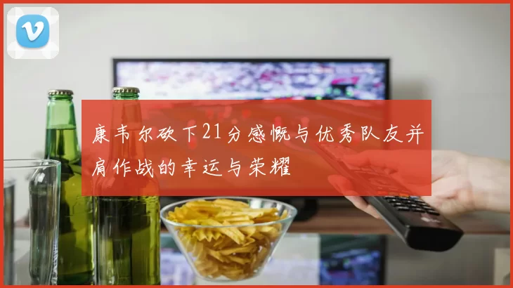 康韦尔砍下21分感慨与优秀队友并肩作战的幸运与荣耀