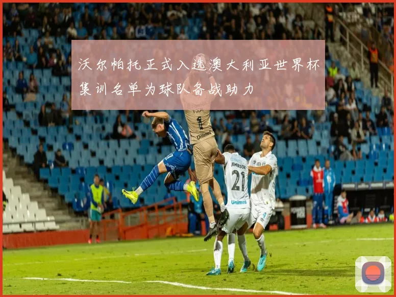 沃尔帕托正式入选澳大利亚世界杯集训名单为球队备战助力