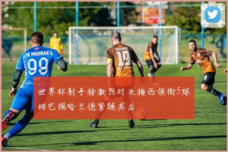世界杯射手榜激烈对决梅西领衔5球姆巴佩哈兰德紧随其后