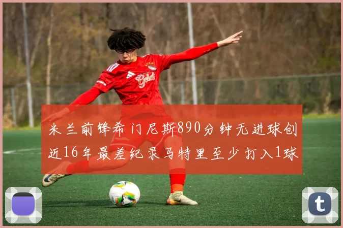 米兰前锋希门尼斯890分钟无进球创近16年最差纪录马特里至少打入1球