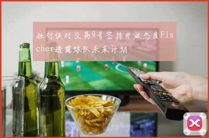 独行侠对交易9号签持开放态度Fischer透露球队未来计划