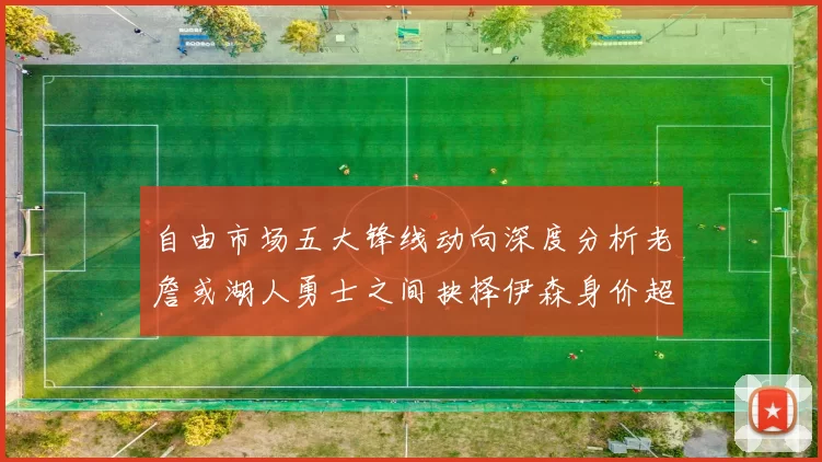 自由市场五大锋线动向深度分析老詹或湖人勇士之间抉择伊森身价超2000万