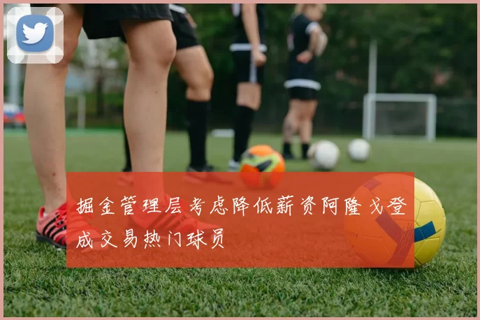 掘金管理层考虑降低薪资阿隆戈登成交易热门球员