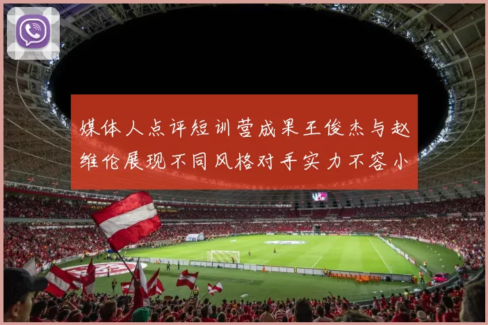 媒体人点评短训营成果王俊杰与赵维伦展现不同风格对手实力不容小觑