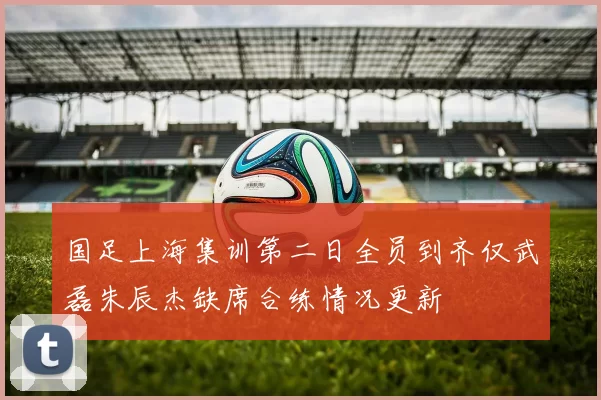 国足上海集训第二日全员到齐仅武磊朱辰杰缺席合练情况更新