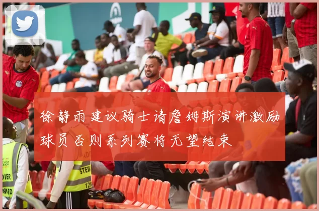 徐静雨建议骑士请詹姆斯演讲激励球员否则系列赛将无望结束