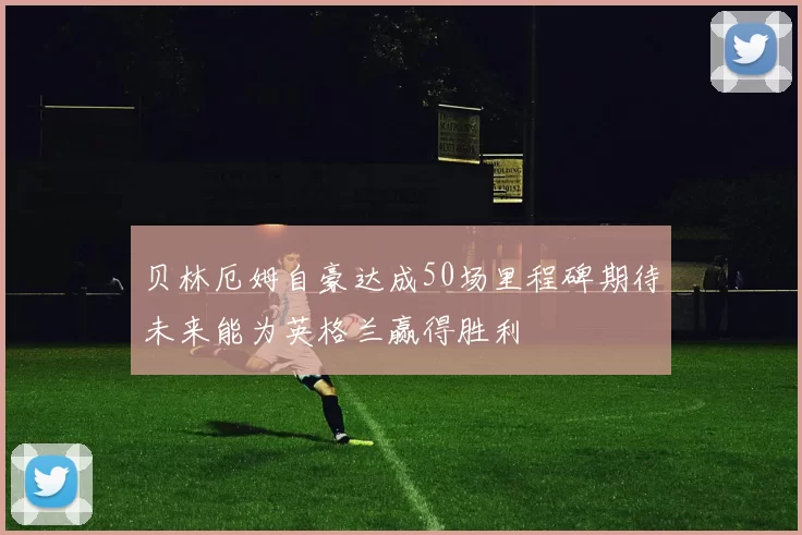 贝林厄姆自豪达成50场里程碑期待未来能为英格兰赢得胜利