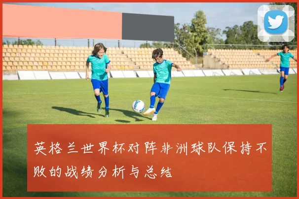 英格兰世界杯对阵非洲球队保持不败的战绩分析与总结
